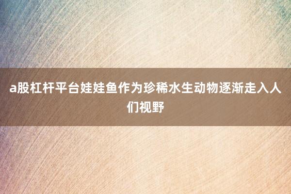 a股杠杆平台娃娃鱼作为珍稀水生动物逐渐走入人们视野