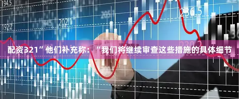配资321”他们补充称：“我们将继续审查这些措施的具体细节