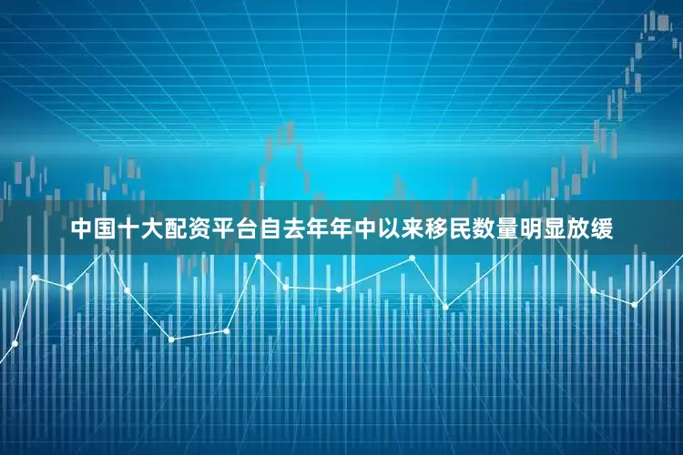 中国十大配资平台自去年年中以来移民数量明显放缓