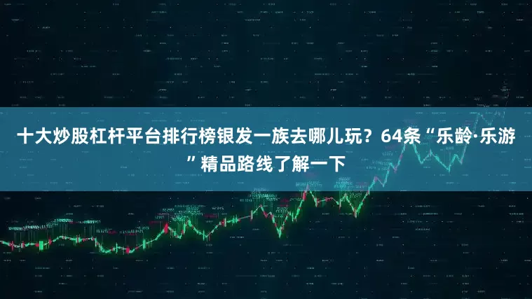 十大炒股杠杆平台排行榜银发一族去哪儿玩？64条“乐龄·乐游”精品路线了解一下