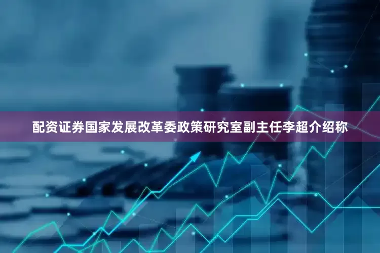 配资证券国家发展改革委政策研究室副主任李超介绍称