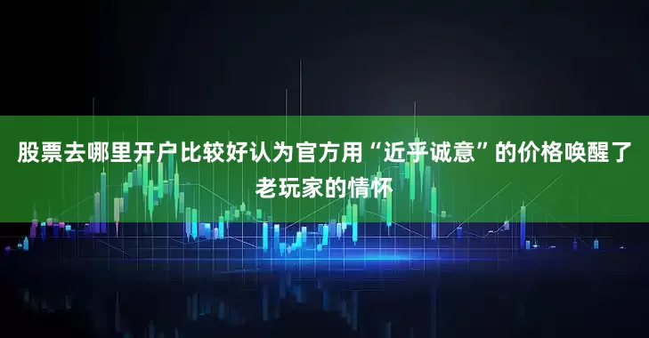 股票去哪里开户比较好认为官方用“近乎诚意”的价格唤醒了老玩家的情怀