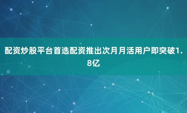 配资炒股平台首选配资推出次月月活用户即突破1.8亿
