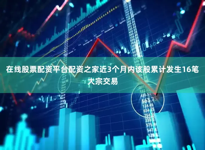 在线股票配资平台配资之家近3个月内该股累计发生16笔大宗交易