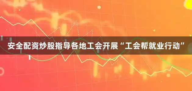 安全配资炒股指导各地工会开展“工会帮就业行动”