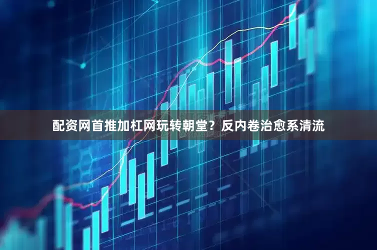 配资网首推加杠网玩转朝堂？反内卷治愈系清流