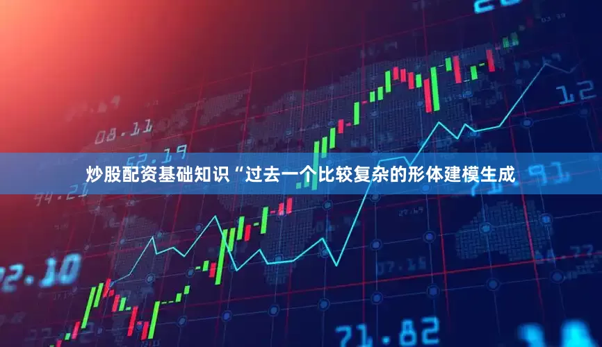 炒股配资基础知识“过去一个比较复杂的形体建模生成