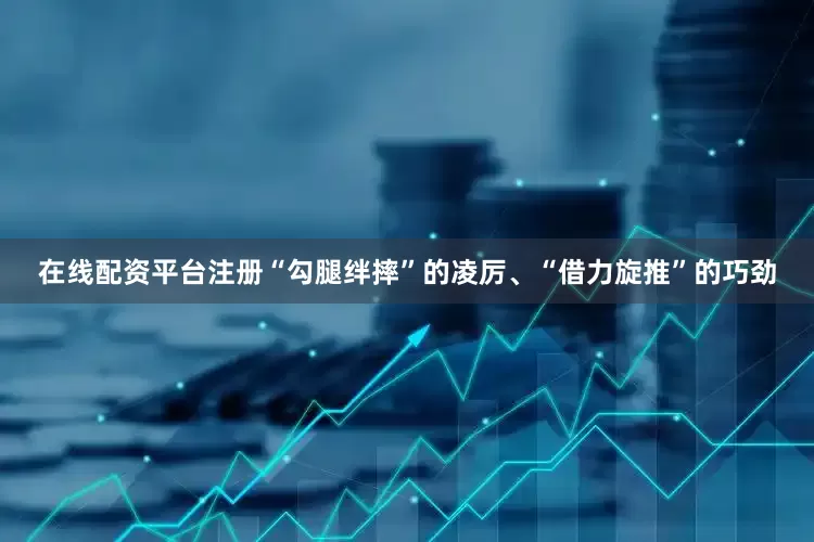 在线配资平台注册“勾腿绊摔”的凌厉、“借力旋推”的巧劲