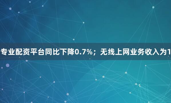 专业配资平台同比下降0.7%；无线上网业务收入为1