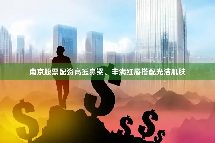 南京股票配资高挺鼻梁、丰满红唇搭配光洁肌肤