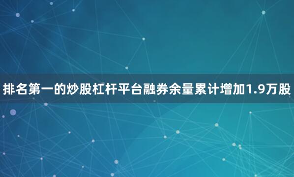排名第一的炒股杠杆平台融券余量累计增加1.9万股