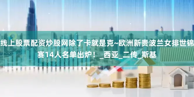 线上股票配资炒股网除了卡就是克~欧洲新贵波兰女排世锦赛14人名单出炉！_西亚_二传_斯基