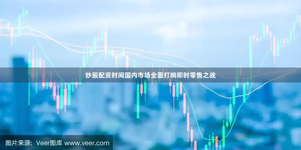 炒股配资时间国内市场全面打响即时零售之战