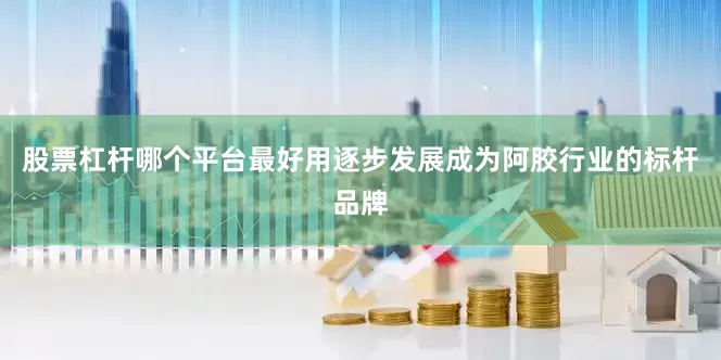 股票杠杆哪个平台最好用逐步发展成为阿胶行业的标杆品牌