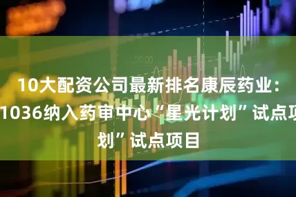 10大配资公司最新排名康辰药业：KC1036纳入药审中心“星光计划”试点项目
