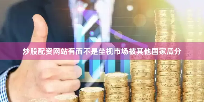 炒股配资网站有而不是坐视市场被其他国家瓜分