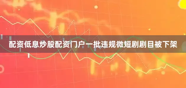 配资低息炒股配资门户一批违规微短剧剧目被下架