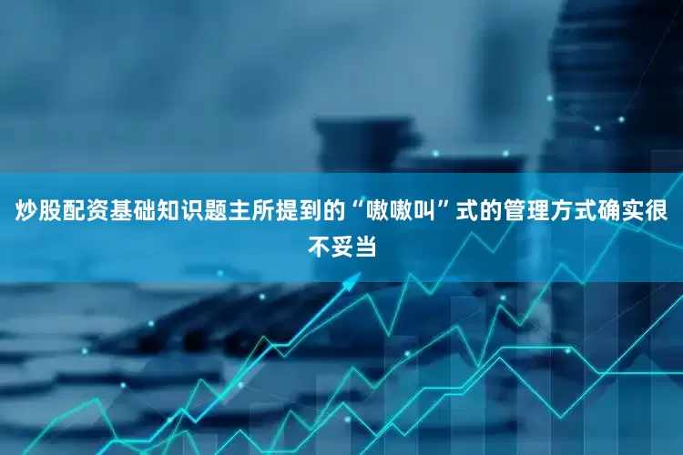 炒股配资基础知识题主所提到的“嗷嗷叫”式的管理方式确实很不妥当