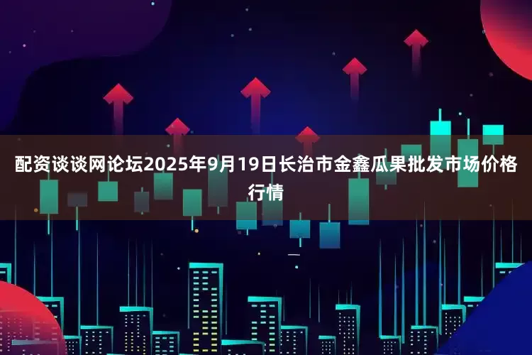 配资谈谈网论坛2025年9月19日长治市金鑫瓜果批发市场价格行情
