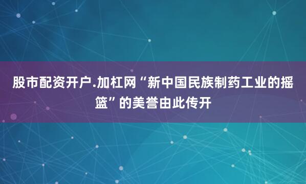 股市配资开户.加杠网“新中国民族制药工业的摇篮”的美誉由此传开